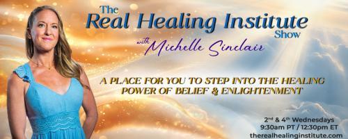 The Real Healing Institute Show with Michelle Sinclair: A Place for You to Step Into the Healing Power of Belief & Enlightenment: Healing The Body Begins with The Mind